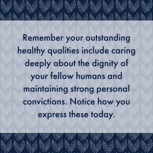 Remember your outstanding healthy qualities include caring deeply about the dignity of your fellow humans and maintaining strong personal convictions. Notice how you express these today.